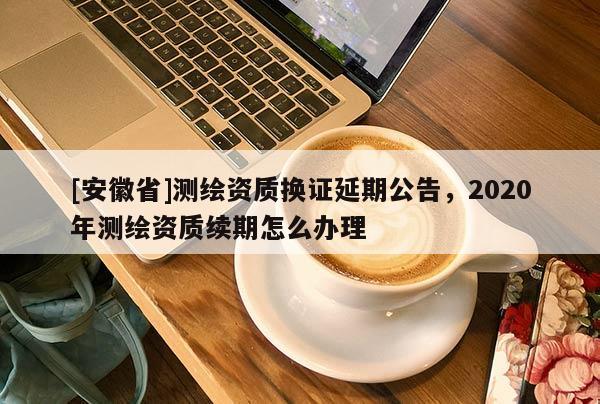 [安徽省]測(cè)繪資質(zhì)換證延期公告，2020年測(cè)繪資質(zhì)續(xù)期怎么辦理