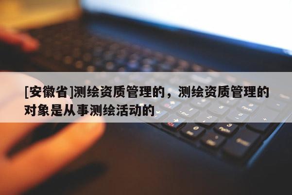 [安徽省]測(cè)繪資質(zhì)管理的，測(cè)繪資質(zhì)管理的對(duì)象是從事測(cè)繪活動(dòng)的