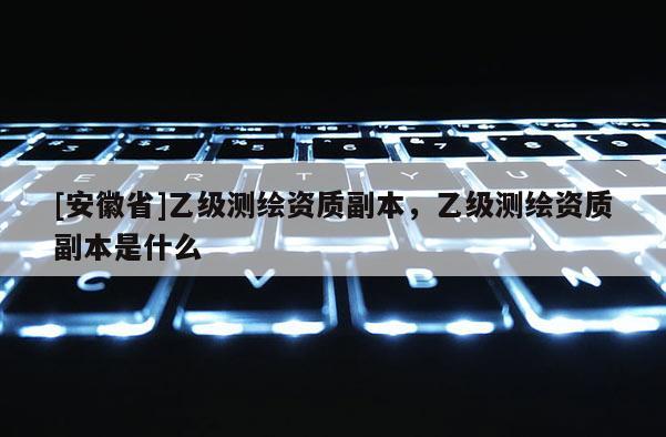 [安徽省]乙級測繪資質(zhì)副本，乙級測繪資質(zhì)副本是什么