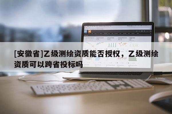[安徽省]乙級測繪資質(zhì)能否授權(quán)，乙級測繪資質(zhì)可以跨省投標嗎