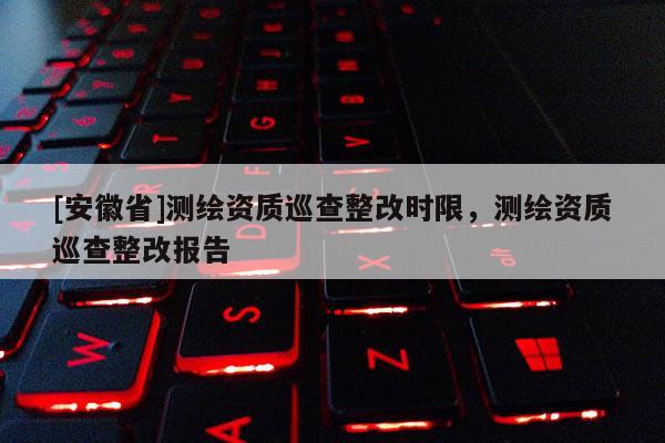 [安徽省]測(cè)繪資質(zhì)巡查整改時(shí)限，測(cè)繪資質(zhì)巡查整改報(bào)告