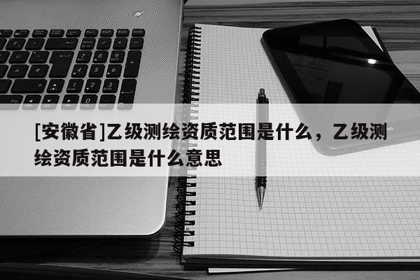 [安徽省]乙級測繪資質(zhì)范圍是什么，乙級測繪資質(zhì)范圍是什么意思