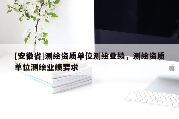 [安徽省]測(cè)繪資質(zhì)單位測(cè)繪業(yè)績(jī)，測(cè)繪資質(zhì)單位測(cè)繪業(yè)績(jī)要求