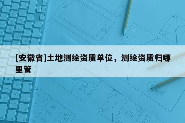 [安徽省]土地測繪資質單位，測繪資質歸哪里管