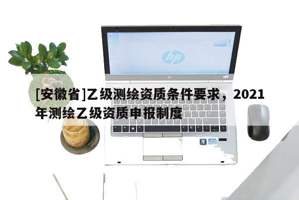 [安徽省]乙級測繪資質(zhì)條件要求，2021年測繪乙級資質(zhì)申報制度