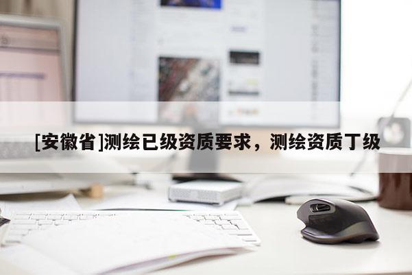[安徽省]測(cè)繪已級(jí)資質(zhì)要求，測(cè)繪資質(zhì)丁級(jí)