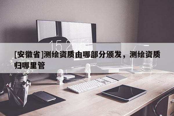 [安徽省]測(cè)繪資質(zhì)由哪部分頒發(fā)，測(cè)繪資質(zhì)歸哪里管