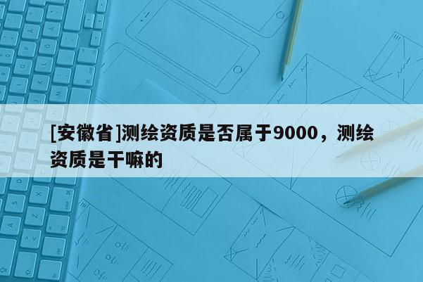 [安徽省]測(cè)繪資質(zhì)是否屬于9000，測(cè)繪資質(zhì)是干嘛的