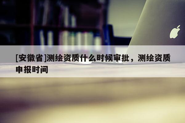 [安徽省]測繪資質什么時候審批，測繪資質申報時間