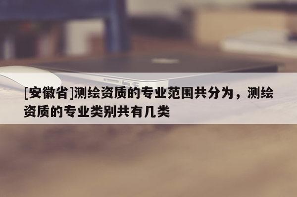[安徽省]測(cè)繪資質(zhì)的專業(yè)范圍共分為，測(cè)繪資質(zhì)的專業(yè)類別共有幾類