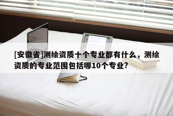 [安徽省]測(cè)繪資質(zhì)十個(gè)專(zhuān)業(yè)都有什么，測(cè)繪資質(zhì)的專(zhuān)業(yè)范圍包括哪10個(gè)專(zhuān)業(yè)?