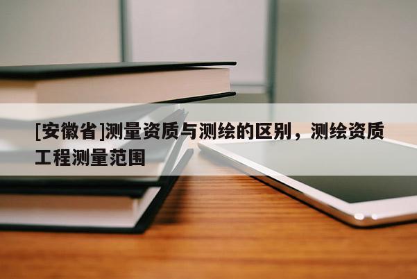 [安徽省]測(cè)量資質(zhì)與測(cè)繪的區(qū)別，測(cè)繪資質(zhì)工程測(cè)量范圍