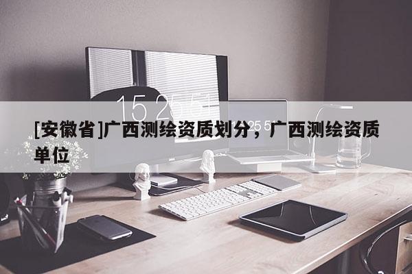 [安徽省]廣西測繪資質(zhì)劃分，廣西測繪資質(zhì)單位