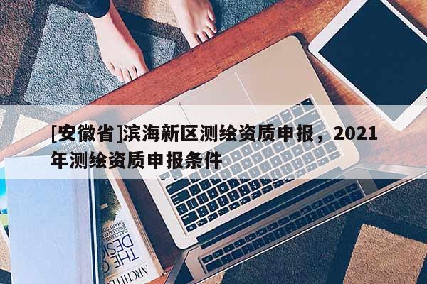 [安徽省]濱海新區(qū)測(cè)繪資質(zhì)申報(bào)，2021年測(cè)繪資質(zhì)申報(bào)條件