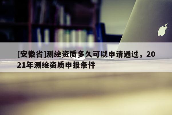 [安徽省]測(cè)繪資質(zhì)多久可以申請(qǐng)通過，2021年測(cè)繪資質(zhì)申報(bào)條件