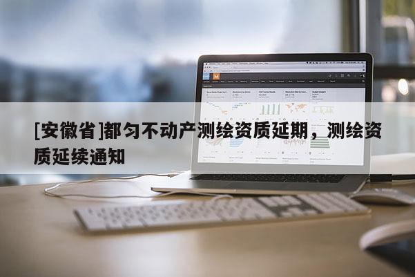[安徽省]都勻不動產(chǎn)測繪資質延期，測繪資質延續(xù)通知