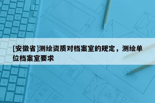 [安徽省]測繪資質(zhì)對檔案室的規(guī)定，測繪單位檔案室要求