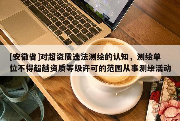 [安徽省]對超資質(zhì)違法測繪的認知，測繪單位不得超越資質(zhì)等級許可的范圍從事測繪活動