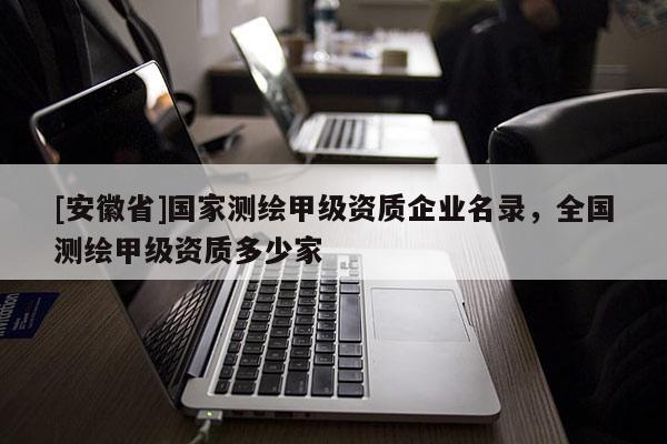 [安徽省]國家測繪甲級資質(zhì)企業(yè)名錄，全國測繪甲級資質(zhì)多少家