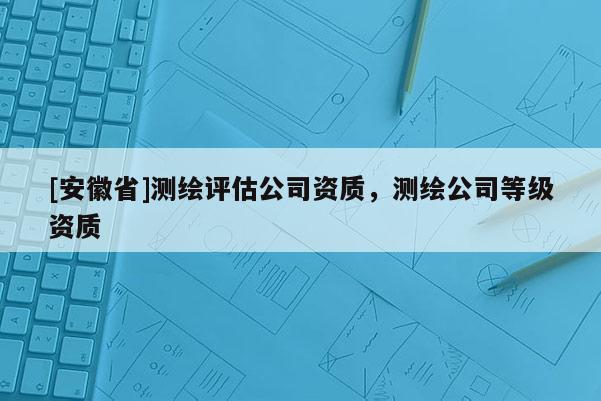 [安徽省]測繪評估公司資質(zhì)，測繪公司等級資質(zhì)