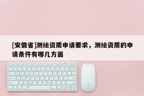 [安徽省]測繪資質申請要求，測繪資質的申請條件有哪幾方面