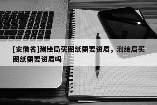 [安徽省]測(cè)繪局買圖紙需要資質(zhì)，測(cè)繪局買圖紙需要資質(zhì)嗎