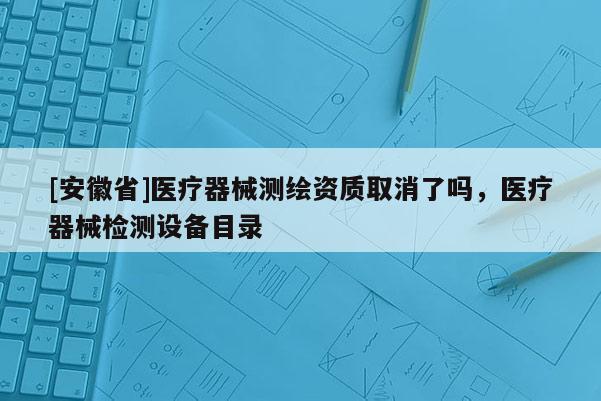 [安徽省]醫(yī)療器械測(cè)繪資質(zhì)取消了嗎，醫(yī)療器械檢測(cè)設(shè)備目錄