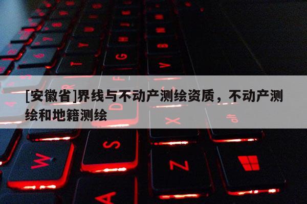 [安徽省]界線與不動產(chǎn)測繪資質(zhì)，不動產(chǎn)測繪和地籍測繪