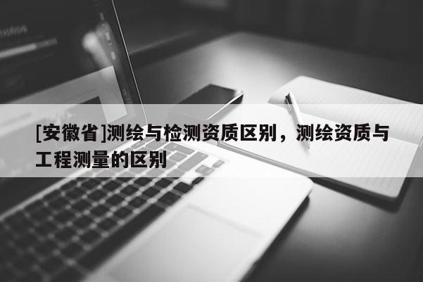[安徽省]測(cè)繪與檢測(cè)資質(zhì)區(qū)別，測(cè)繪資質(zhì)與工程測(cè)量的區(qū)別