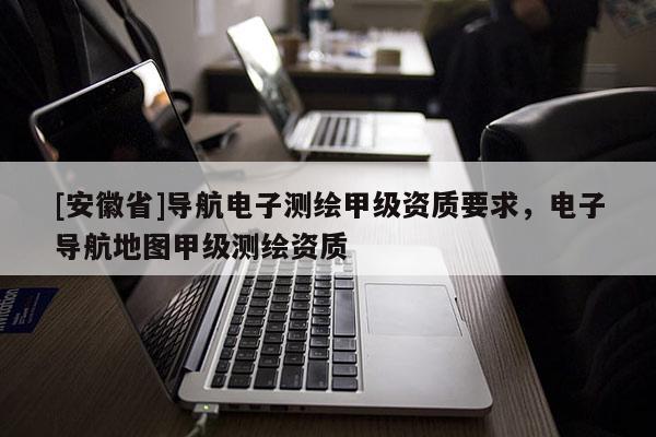 [安徽省]導(dǎo)航電子測繪甲級資質(zhì)要求，電子導(dǎo)航地圖甲級測繪資質(zhì)