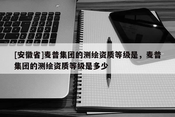 [安徽省]麥普集團(tuán)的測(cè)繪資質(zhì)等級(jí)是，麥普集團(tuán)的測(cè)繪資質(zhì)等級(jí)是多少