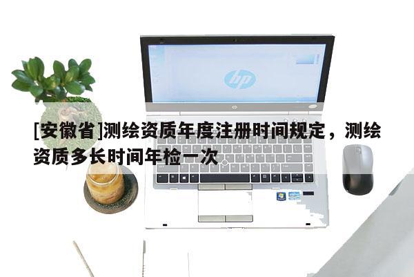[安徽省]測繪資質年度注冊時間規(guī)定，測繪資質多長時間年檢一次