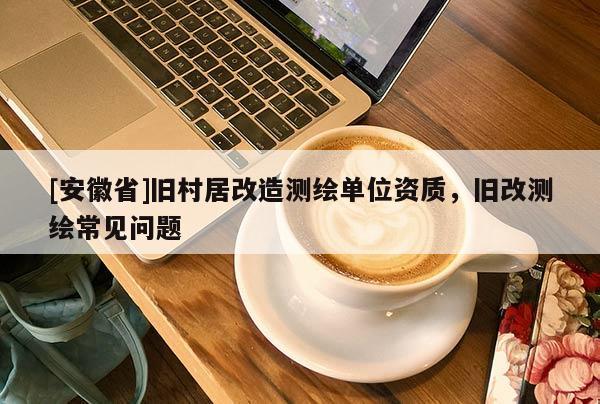 [安徽省]舊村居改造測繪單位資質(zhì)，舊改測繪常見問題