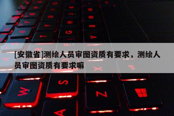 [安徽省]測繪人員審圖資質(zhì)有要求，測繪人員審圖資質(zhì)有要求嘛