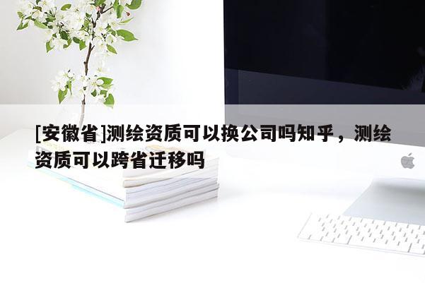 [安徽省]測繪資質(zhì)可以換公司嗎知乎，測繪資質(zhì)可以跨省遷移嗎