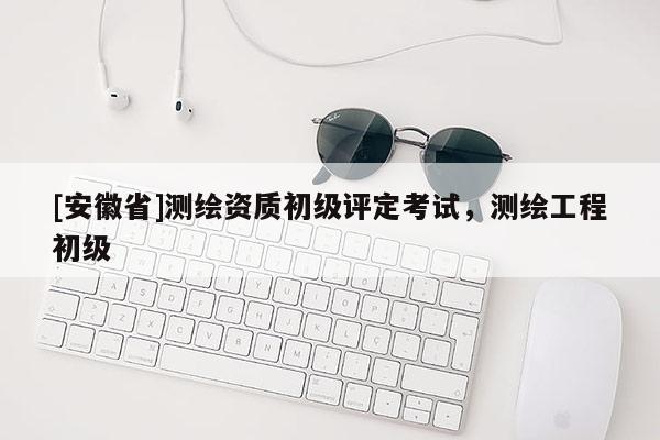 [安徽省]測繪資質初級評定考試，測繪工程初級