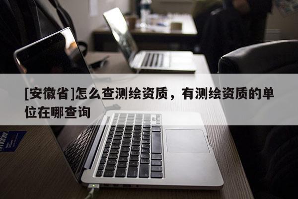 [安徽省]怎么查測繪資質(zhì)，有測繪資質(zhì)的單位在哪查詢