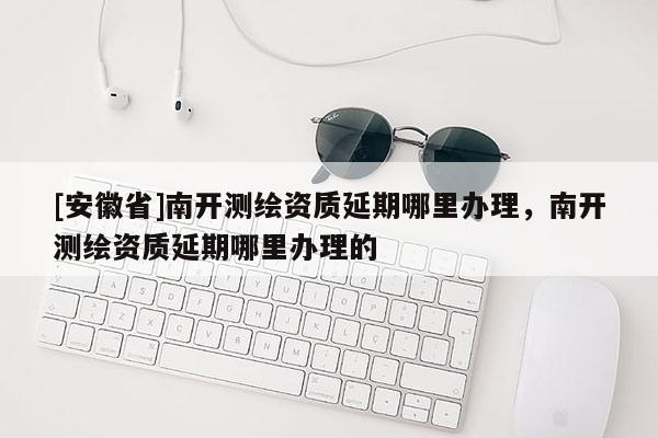 [安徽省]南開測繪資質(zhì)延期哪里辦理，南開測繪資質(zhì)延期哪里辦理的
