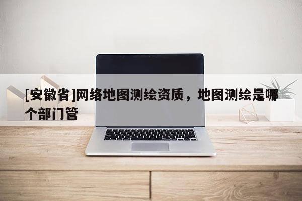 [安徽省]網(wǎng)絡(luò)地圖測(cè)繪資質(zhì)，地圖測(cè)繪是哪個(gè)部門(mén)管