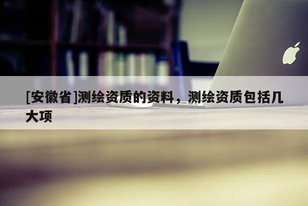 [安徽省]測(cè)繪資質(zhì)的資料，測(cè)繪資質(zhì)包括幾大項(xiàng)