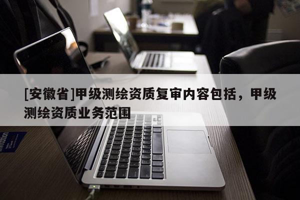 [安徽省]甲級測繪資質(zhì)復(fù)審內(nèi)容包括，甲級測繪資質(zhì)業(yè)務(wù)范圍