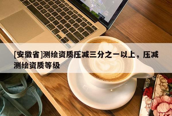 [安徽省]測繪資質(zhì)壓減三分之一以上，壓減測繪資質(zhì)等級