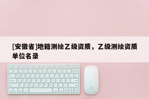 [安徽省]地籍測(cè)繪乙級(jí)資質(zhì)，乙級(jí)測(cè)繪資質(zhì)單位名錄