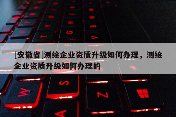[安徽省]測(cè)繪企業(yè)資質(zhì)升級(jí)如何辦理，測(cè)繪企業(yè)資質(zhì)升級(jí)如何辦理的