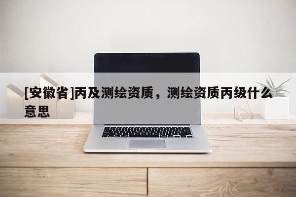 [安徽省]丙及測(cè)繪資質(zhì)，測(cè)繪資質(zhì)丙級(jí)什么意思