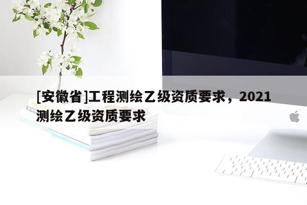 [安徽省]工程測(cè)繪乙級(jí)資質(zhì)要求，2021測(cè)繪乙級(jí)資質(zhì)要求