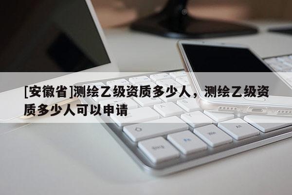 [安徽省]測(cè)繪乙級(jí)資質(zhì)多少人，測(cè)繪乙級(jí)資質(zhì)多少人可以申請(qǐng)