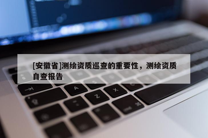 [安徽省]測繪資質巡查的重要性，測繪資質自查報告