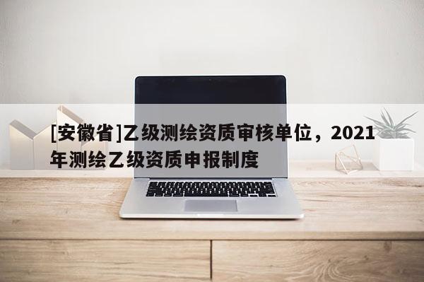 [安徽省]乙級(jí)測(cè)繪資質(zhì)審核單位，2021年測(cè)繪乙級(jí)資質(zhì)申報(bào)制度