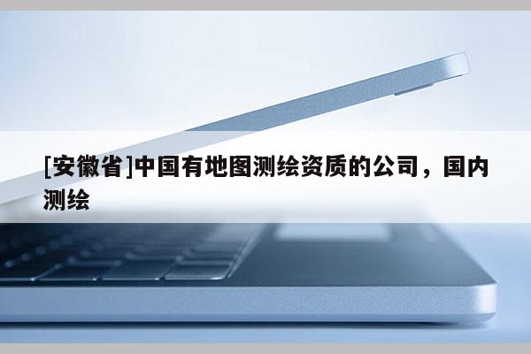 [安徽省]中國(guó)有地圖測(cè)繪資質(zhì)的公司，國(guó)內(nèi)測(cè)繪